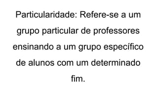 Particularidade: Refere-se a um
grupo particular de professores
ensinando a um grupo específico
de alunos com um determinado
fim.
 