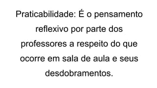 Praticabilidade: É o pensamento
reflexivo por parte dos
professores a respeito do que
ocorre em sala de aula e seus
desdobramentos.
 