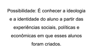 Possibilidade: É conhecer a ideologia
e a identidade do aluno a partir das
experiências sociais, políticas e
econômicas em que esses alunos
foram criados.
 