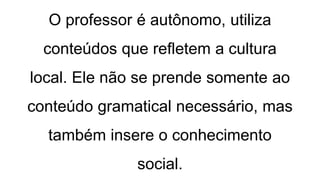 O professor é autônomo, utiliza
conteúdos que refletem a cultura
local. Ele não se prende somente ao
conteúdo gramatical necessário, mas
também insere o conhecimento
social.
 