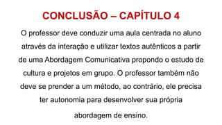 CONCLUSÃO – CAPÍTULO 4
O professor deve conduzir uma aula centrada no aluno
através da interação e utilizar textos autênticos a partir
de uma Abordagem Comunicativa propondo o estudo de
cultura e projetos em grupo. O professor também não
deve se prender a um método, ao contrário, ele precisa
ter autonomia para desenvolver sua própria
abordagem de ensino.
 