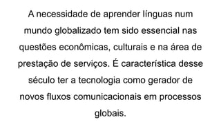 A necessidade de aprender línguas num
mundo globalizado tem sido essencial nas
questões econômicas, culturais e na área de
prestação de serviços. É característica desse
século ter a tecnologia como gerador de
novos fluxos comunicacionais em processos
globais.
 