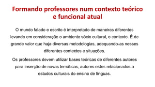 Formando professores num contexto teórico
e funcional atual
O mundo falado e escrito é interpretado de maneiras diferentes
levando em consideração o ambiente sócio cultural, o contexto. É de
grande valor que haja diversas metodologias, adequando-as nesses
diferentes contextos e situações.
Os professores devem utilizar bases teóricas de diferentes autores
para inserção de novas temáticas, autores estes relacionados a
estudos culturais do ensino de línguas.
 