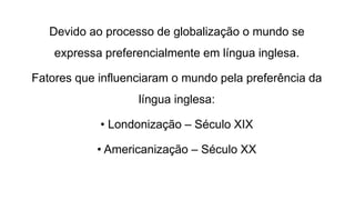 Devido ao processo de globalização o mundo se
expressa preferencialmente em língua inglesa.
Fatores que influenciaram o mundo pela preferência da
língua inglesa:
• Londonização – Século XIX
• Americanização – Século XX
 