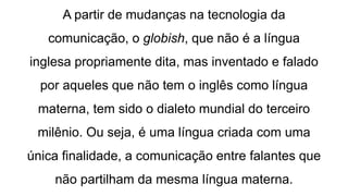 A partir de mudanças na tecnologia da
comunicação, o globish, que não é a língua
inglesa propriamente dita, mas inventado e falado
por aqueles que não tem o inglês como língua
materna, tem sido o dialeto mundial do terceiro
milênio. Ou seja, é uma língua criada com uma
única finalidade, a comunicação entre falantes que
não partilham da mesma língua materna.
 