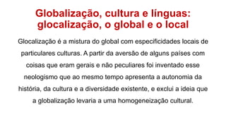 Globalização, cultura e línguas:
glocalização, o global e o local
Glocalização é a mistura do global com especificidades locais de
particulares culturas. A partir da aversão de alguns países com
coisas que eram gerais e não peculiares foi inventado esse
neologismo que ao mesmo tempo apresenta a autonomia da
história, da cultura e a diversidade existente, e exclui a ideia que
a globalização levaria a uma homogeneização cultural.
 