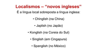 Localismos – “novos ingleses”
É a língua local sobreposta a língua inglesa:
• Chinglish (na China)
• Japlish (no Japão)
• Konglish (na Coreia do Sul)
• Singlish (em Cingapura)
• Spanglish (no México)
 