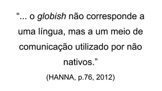 “... o globish não corresponde a
uma língua, mas a um meio de
comunicação utilizado por não
nativos.”
(HANNA, p.76, 2012)
 