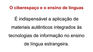 O ciberespaço e o ensino de línguas
É indispensável a aplicação de
materiais autênticos integrados às
tecnologias de informação no ensino
de língua estrangeira.
 