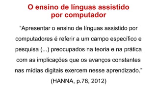 O ensino de línguas assistido
por computador
“Apresentar o ensino de línguas assistido por
computadores é referir a um campo específico e
pesquisa (...) preocupados na teoria e na prática
com as implicações que os avanços constantes
nas mídias digitais exercem nesse aprendizado.”
(HANNA, p.78, 2012)
 