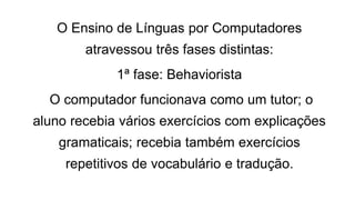 O Ensino de Línguas por Computadores
atravessou três fases distintas:
1ª fase: Behaviorista
O computador funcionava como um tutor; o
aluno recebia vários exercícios com explicações
gramaticais; recebia também exercícios
repetitivos de vocabulário e tradução.
 