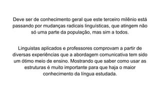 Deve ser de conhecimento geral que este terceiro milênio está
passando por mudanças radicais linguísticas, que atingem não
só uma parte da população, mas sim a todos.
Linguistas aplicados e professores comprovam a partir de
diversas experiências que a abordagem comunicativa tem sido
um ótimo meio de ensino. Mostrando que saber como usar as
estruturas é muito importante para que haja o maior
conhecimento da língua estudada.
 