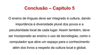 Conclusão – Capítulo 5
O ensino de línguas deve ser integrado à cultura, dando
importância à diversidade plural dos povos e a
peculiaridade local de cada lugar. Assim também, deve
ser incorporado ao ensino o uso de tecnologias, como o
computador que abre um espaço para o conhecimento
além dos livros a respeito da cultura local e global.
 