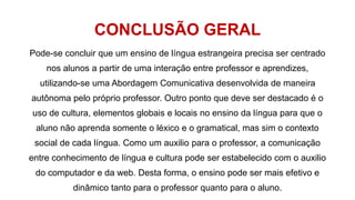 CONCLUSÃO GERAL
Pode-se concluir que um ensino de língua estrangeira precisa ser centrado
nos alunos a partir de uma interação entre professor e aprendizes,
utilizando-se uma Abordagem Comunicativa desenvolvida de maneira
autônoma pelo próprio professor. Outro ponto que deve ser destacado é o
uso de cultura, elementos globais e locais no ensino da língua para que o
aluno não aprenda somente o léxico e o gramatical, mas sim o contexto
social de cada língua. Como um auxilio para o professor, a comunicação
entre conhecimento de língua e cultura pode ser estabelecido com o auxilio
do computador e da web. Desta forma, o ensino pode ser mais efetivo e
dinâmico tanto para o professor quanto para o aluno.
 