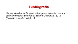 Bibliografia
Hanna, Vera Lucia, Línguas estrangeiras: o ensino em um
contexto cultural. São Paulo: Editora Mackenzie, 2012 –
(Coleção conexão inicial ; v.2)
 