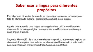 Saber usar a língua para diferentes
propósitos
Perceber que há varias formas de se comunicar sem errar, abordando o
fato da pluralidade cultural, globalização cultural, entre outros.
Aquele que aprende uma língua estrangeira deve utilizar os diferentes
recursos da tecnologia digital para aprender as diferentes maneiras que
essa língua é falada.
Segunda Hanna(2012), a teoria realiza-se na prática, aquele que explora as
diversas informações para educar, acaba sendo diferenciado e valorizado
pelo seu interesse em fazer um trabalho único e autêntico.
 