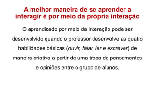 A melhor maneira de se aprender a
interagir é por meio da própria interação
O aprendizado por meio da interação pode ser
desenvolvido quando o professor desenvolve as quatro
habilidades básicas (ouvir, falar, ler e escrever) de
maneira criativa a partir de uma troca de pensamentos
e opiniões entre o grupo de alunos.
 