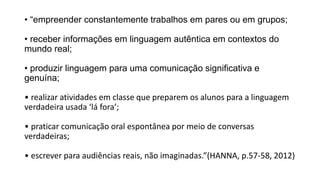 • “empreender constantemente trabalhos em pares ou em grupos;
• receber informações em linguagem autêntica em contextos do
mundo real;
• produzir linguagem para uma comunicação significativa e
genuína;
• realizar atividades em classe que preparem os alunos para a linguagem
verdadeira usada ‘lá fora’;
• praticar comunicação oral espontânea por meio de conversas
verdadeiras;
• escrever para audiências reais, não imaginadas.”(HANNA, p.57-58, 2012)
 