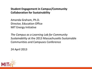 Student Engagement in Campus/Community
Collaboration for Sustainability
Amanda Graham, Ph.D.
Director, Education Office
MIT Energy Initiative
The Campus as a Learning Lab for Community
Sustainability at the 2013 Massachusetts Sustainable
Communities and Campuses Conference
24 April 2013
 