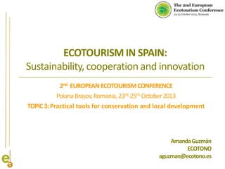 ECOTOURISM IN SPAIN:
Sustainability, cooperation and innovation
2nd EUROPEAN ECOTOURISM CONFERENCE
Poiana Brașov, Romania, 23rd-25th October 2013
TOPIC 3: Practical tools for conservation and local development

Amanda Guzmán
ECOTONO
aguzman@ecotono.es

 