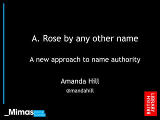 A. Rose by any other name A new approach to name authority Amanda Hill @mandahill JISC Conference, 2010 