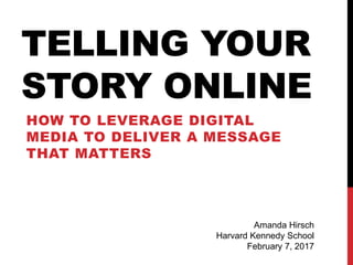 TELLING YOUR
STORY ONLINE
HOW TO LEVERAGE DIGITAL
MEDIA TO DELIVER A MESSAGE
THAT MATTERS
Amanda Hirsch
Harvard Kennedy School
February 7, 2017
 