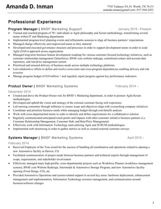 7745 Tudanca Trl, Ft. Worth, TX 76131
amanda.inman@gmail.com | 817-564-2452
Professional Experience
Program Manager | BNSF Marketing Support January 2015 - Present
• Trained and coached program of 70+ individuals in Agile philosophy and Scrum methodology, transforming several
teams within IT and Marketing departments
• Implemented program-level planning events and refinements sessions to align all business partners’ expectations
• Managed change effectively and empowered teams as they matured
• Developed and executed governance structure and processes in order to support development teams in order to scale
Agile (SAFe) approach across organization
• Managed long-term business feature development roadmap for various customer-focused technology initiatives, such as
customer relationship management (Salesforce), BNSF.com website redesign, centralized contact and account data
repository, and rate/price management system
• Prioritized and ensured delivery of business needs across multiple technology platforms
• Led collaborative efforts to define and resolve cross-team and cross-program dependencies enabling delivery and risk
aversion
• Manage program budget of $10 million + and regularly report progress against key performance indicators
Product Owner | BNSF Marketing Systems February 2014 –
December 2014
• Created and drove the Product Owner role for BNSF’s Marketing department, in order to pioneer Agile/Scrum
methodologies
• Developed and upheld the vision and strategy of the external customer-facing web experience
• Led steering committee through influence to ensure scope and objectives align with overarching company initiatives
• Coordinate and prioritize business needs while managing budget through cost-benefit analysis
• Work with cross-departmental teams in order to identify and define requirements for a collaborative solution
• Regularly communicated anticipated touch points and impacts with other customer initiative business partners (i.e.
Customer Relationship Management, Customer Hub, and Rate/Price Management)
• Effectively work with Information Technology team utilizing Agile and SCRUM methodologies
• Implemented web monitoring in order to gather metrics as well as created external customer surveys
Systems Manager | BNSF Marketing Systems April 2012 –
February 2014
• Received Employee of the Year award for the success of handling all coordination and operations related to opening a
new Automotive facility in Denver, CO
• Facilitated communication of project needs between business partners and technical experts through management of
scope, requirements, and stakeholder involvement
• Effectively managed many high-profile, cross-departmental projects such as Workforce Planner (workforce management
system), BNSF.com Website Redesign, Intermodal & Automotive Storage Program, and new Automotive facility
opening (Front Range, CO), etc.
• Provided Automotive Operations and system-related support in several key areas: hardware deployment, enhancement
management and implementation, Information Technology resource management, and communication around
business/software changes
1
Amanda D. Inman
 