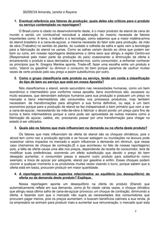 30/09/14 Amanda, Janete e Rayane 
1. Eventua l ref erência aos fatores de produção: quais deles são críticos para o produto 
ou serviço contemplado na reportagem? 
O Brasil,como é citado no desenvolvimento deste, é o maior produtor de etanol de cana do 
mundo e sendo um combustível renovável a elaboração do mesmo necessita de fatores 
importantes como: A terra, o trabalho e a tecnologia, como sabemos que a maior matéria-prima 
do etanol brasileiro é a cana-de-açúcar, a mesma necessita do fator solo para produção, da mão 
de obra (Trabalho) no sentido do plantio, do cuidado e colheita da safra e após vem a tecnologia 
para a fabricação do etanol na usinas. Como as safras variam devido ao clima que podem ser 
bom ou ruins, em nossas reportagens destacamos o clima seco que atingiu a região Centro-sul 
(Responsável pela maior parte da produção do país) ocasionando a diminuição da oferta e 
encarecendo o produto e seus derivados e levando-nos, como consumidor, a enfrentar conhecer 
os princípios que N. Gregory Mankiw aponta, Trade-off, fazer uma escolha entre um produto e 
outro, “etanol ou gasolina” ou diminuir o consumo do bem porque paramos de usufruir muitas 
vezes de certo produto pelo seu preço a assim substituímos por outro. 
2. Como o grupo classificaria este produto ou serviço, tendo em conta a classificação 
do tipo de bem ou serviço que está em nossa Apostila? 
Nós classificamos o etanol, sendo secundário nas necessidades humanas, como um bem 
econômico e intermediário pois conforme nossa apostila, bens econômicos são, escassos ou 
muito escassos, que demandam esforços humanos para sua produção e possuem um preço no 
mercado e bens intermediários são consumidos nos processos produtivos, mas também 
necessitam de transformações para atingirem a sua forma definitiva, ou seja, é um bem 
economico porque para a produção de etanol se faz indispensável o bem primário que vem a ser 
a cana-de-açúcar, necessitando da mão-de-obra à fabricar o álcool pondo um preço para fins de 
lucros e bens intermediários porque a cana pode ser aproveitada de outras maneira como a 
fabricação de açúcar, caldos, etc. precisando passar por uma transformação para chegar no 
estado à ser utilizados. 
3. Quais são os fatores que mais influenciam na demanda ou na oferta deste produto? 
Os fatores que mais influenciam da oferta do etanol são os choques climáticos, pois o 
alcool tem como raiz a produção agrícola e se houver estiagem ou inundações na lavoura pode 
ocasionar vários impactos no mercado e assim influenciar a demanda em diminuir, que nesse 
caso chamamos de choque de contração,(É o que aconteceu no fato de nossas reportagens) 
pois, a falta de oferta causa uma alta nos preços, dependendo da receita do consumidor, terá de 
modificar suas preferências, ocorrendo um efeito substituição que devido o preço do bem 
desejado aumentar, o consumidor passa a assumir outro produto para substituir-lo como 
exemplo; a troca de açúcar por adoçante, etanol por gasolina e enfim. Esses choques podem 
ocorrer a qualquer momento e os produtores muitas vezes visando o lucro, porque sabem que a 
oferta está em baixa, procuram produzir em maior quantidade. 
4. A reportagem evidencia aspectos relacionados ao equilíbrio (ou desequilíbrio) da 
oferta ou da demanda deste produto ? Explique . 
Nossa reportagem aponta um desequilíbrio na oferta do produto (Etanol) que 
automaticamente reflete em sua demanda, como já foi citado várias vezes, o choque climático 
que atingiu essa última safra de cana-de-açúcar provocou um choque de contração, diminuindo a 
oferta, e fazendo com que o mercado não supra as necessidades dos consumidores que 
procuram pagar menos, pois os preços aumentam, e buscam benefícios cabíveis a sua renda, já 
os empresário se animam para produzir mais e aumentar sua remuneração, o mercado quer esta 
2 
 