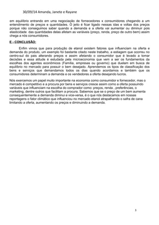 30/09/14 Amanda, Janete e Rayane 
em equilíbrio entrando em uma negociação de fornecedores x consumidores chegando a um 
entendimento de preços e quantidades. O jeito é ficar ligado nessas idas e voltas dos preços 
porque não conseguimos saber quando a demanda e a oferta vai aumentar ou diminuir pois 
elasticidade das quantidades delas afetam as variáveis (preço, renda, preço de outro bem) assim 
chega a nós consumidores. 
E - CONCLUSÃO: 
Enfim vimos que para produção de etanol existem fatores que influenciam na oferta e 
demanda do produto, um exemplo foi bastante citado neste trabalho, a estiagem que ocorreu no 
centro-sul do pais alterando preços e assim afetando o consumidor que é levado a tomar 
decisões e essa atitude é estudada pela microeconomia que vem a ser os fundamentos da 
escolhas dos agentes econômicos (Família, empresas ou governo) que duelam em busca de 
equilíbrio no mercado para possuir o bem desejado. Aprendemos os tipos de classificação dos 
bens e serviços que demandamos todos os dias quando acordamos e também que os 
consumidores determinam a demanda e os vendedores a oferta desejando lucros. 
Nós exercemos um papel muito importante na economia como consumidor e fornecedor, mas o 
mercado é competitivo e a procura por bens e serviços cresce assim como a oferta possuindo 
variáveis que influenciam na escolha do comprador como: preços, renda , preferências, o 
marketing, dentre outros que facilitam a procura. Sabemos que se o preço de um bem aumenta 
consequentemente a demanda diminui e vice-versa, é o que nós destacamos em nossas 
reportagens o fator climático que influenciou no mercado etanol atrapalhando o safra de cana 
limitando a oferta, aumentando os preços e diminuindo a demanda. 
3 

