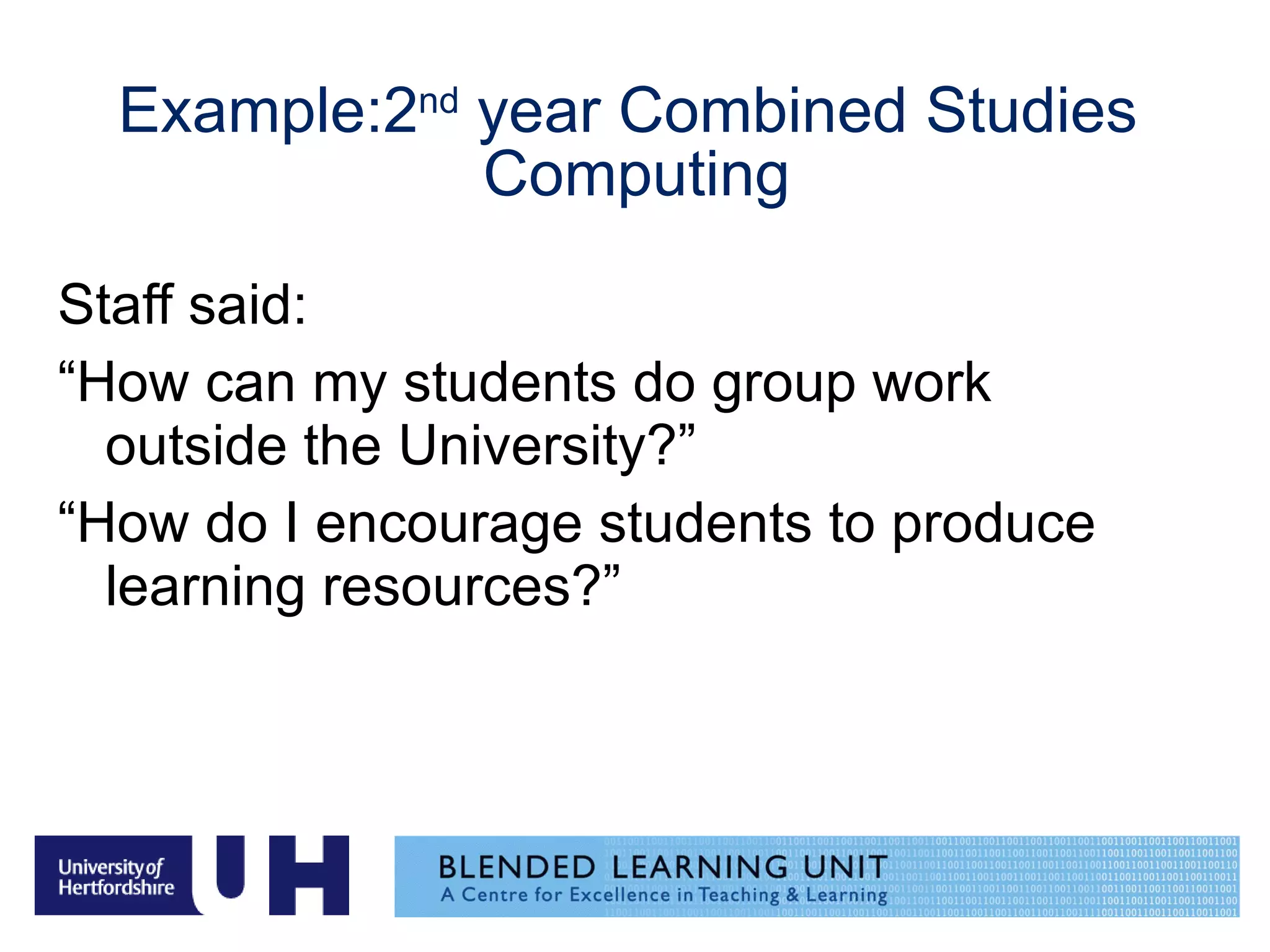 Example:2 nd  year Combined Studies  Computing Staff said:  “ How can my students do group work outside the University?” “ How do I encourage students to produce learning resources?” 