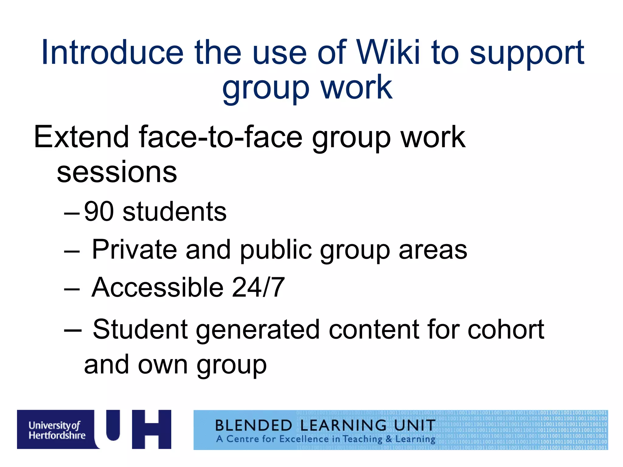 Introduce the use of Wiki to support group work  Extend face-to-face group work sessions  90 students  Private and public group areas Accessible 24/7 Student generated content for cohort and own group   