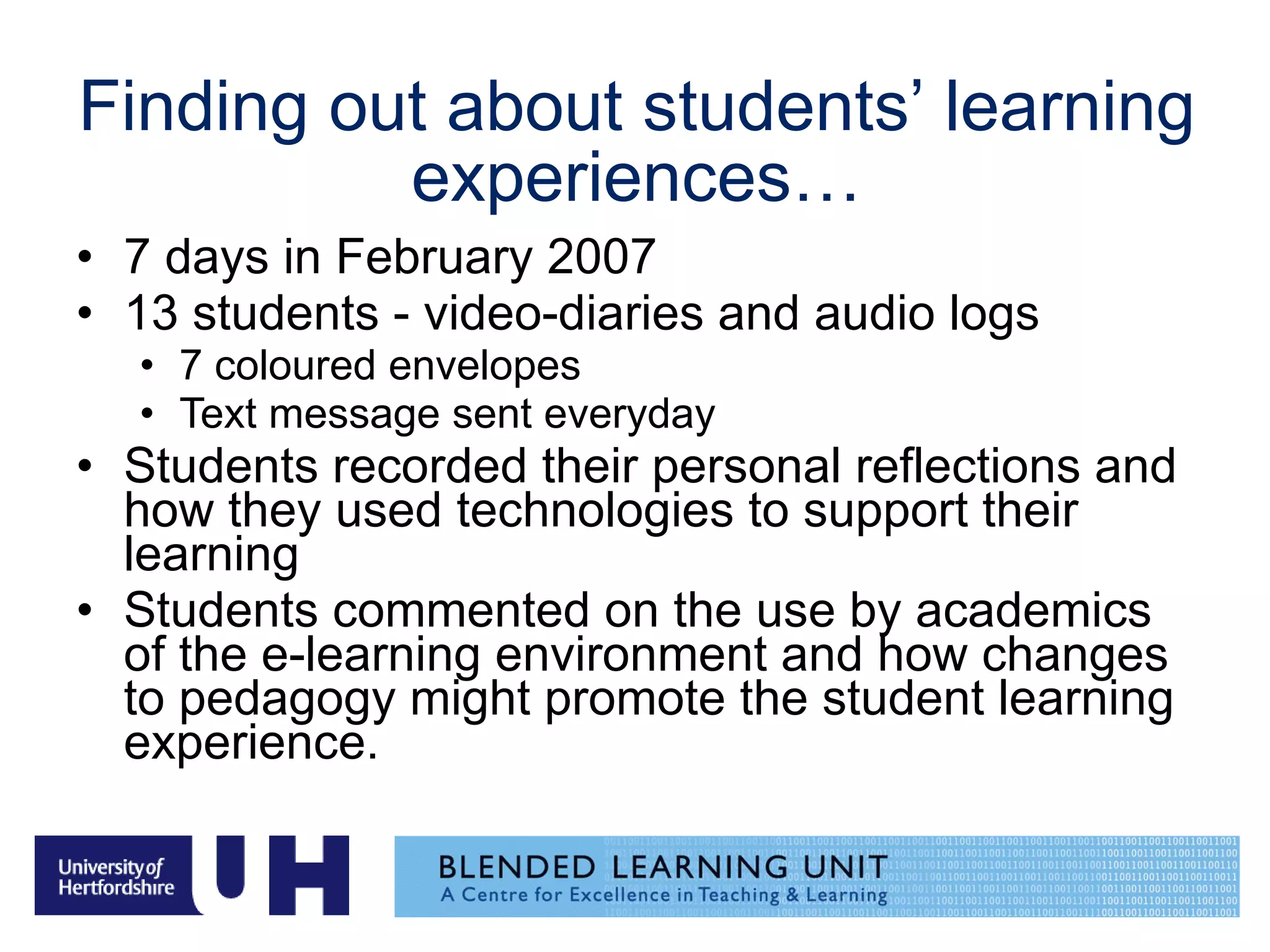Finding out about students’ learning experiences… 7 days in February 2007  13 students - video-diaries and audio logs 7 coloured envelopes Text message sent everyday Students recorded their personal reflections and how they used technologies to support their learning Students commented on the use by academics of the e-learning environment and how changes to pedagogy might promote the student learning experience. 