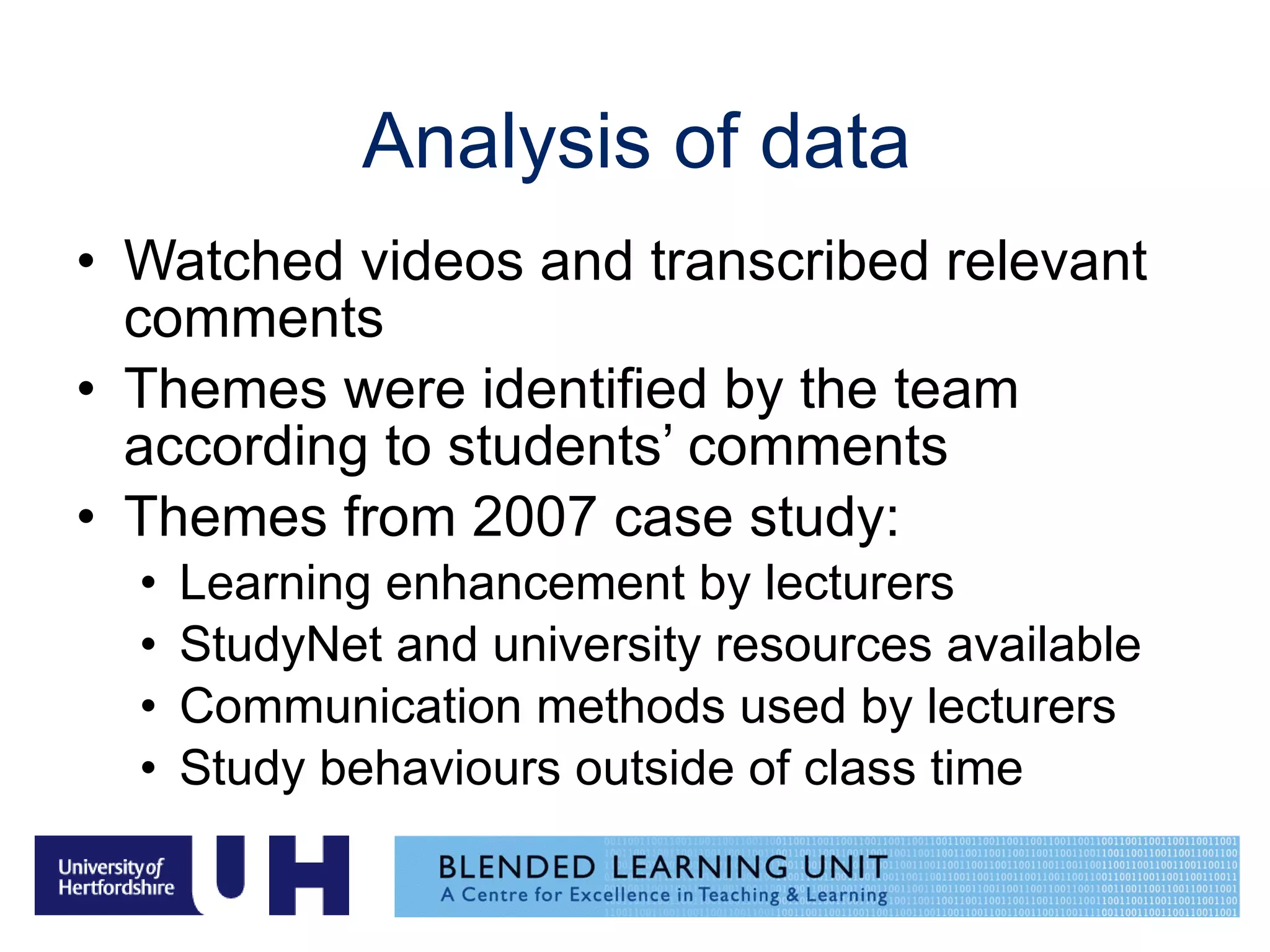 Analysis of data Watched videos and transcribed relevant comments Themes were identified by the team according to students’ comments Themes from 2007 case study: Learning enhancement by lecturers StudyNet and university resources available Communication methods used by lecturers Study behaviours outside of class time 
