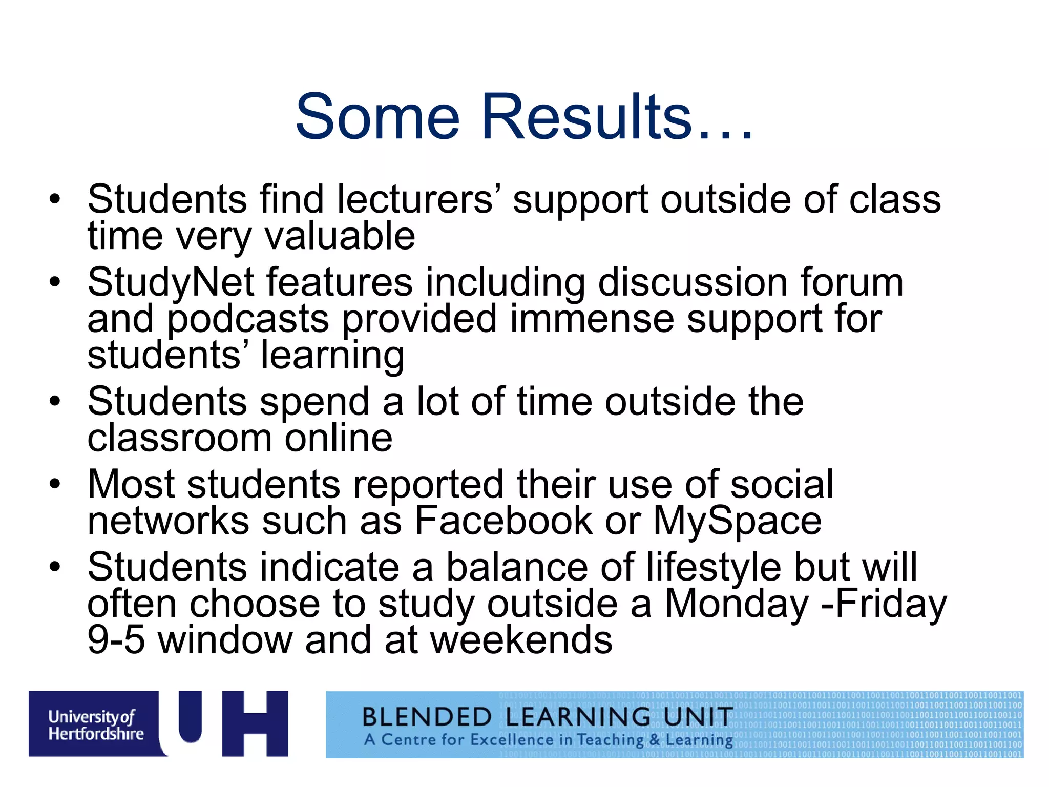 Some Results… Students find lecturers’ support outside of class time very valuable StudyNet features including discussion forum and podcasts provided immense support for students’ learning Students spend a lot of time outside the classroom online Most students reported their use of social networks such as Facebook or MySpace Students indicate a balance of lifestyle but will often choose to study outside a Monday -Friday 9-5 window and at weekends 