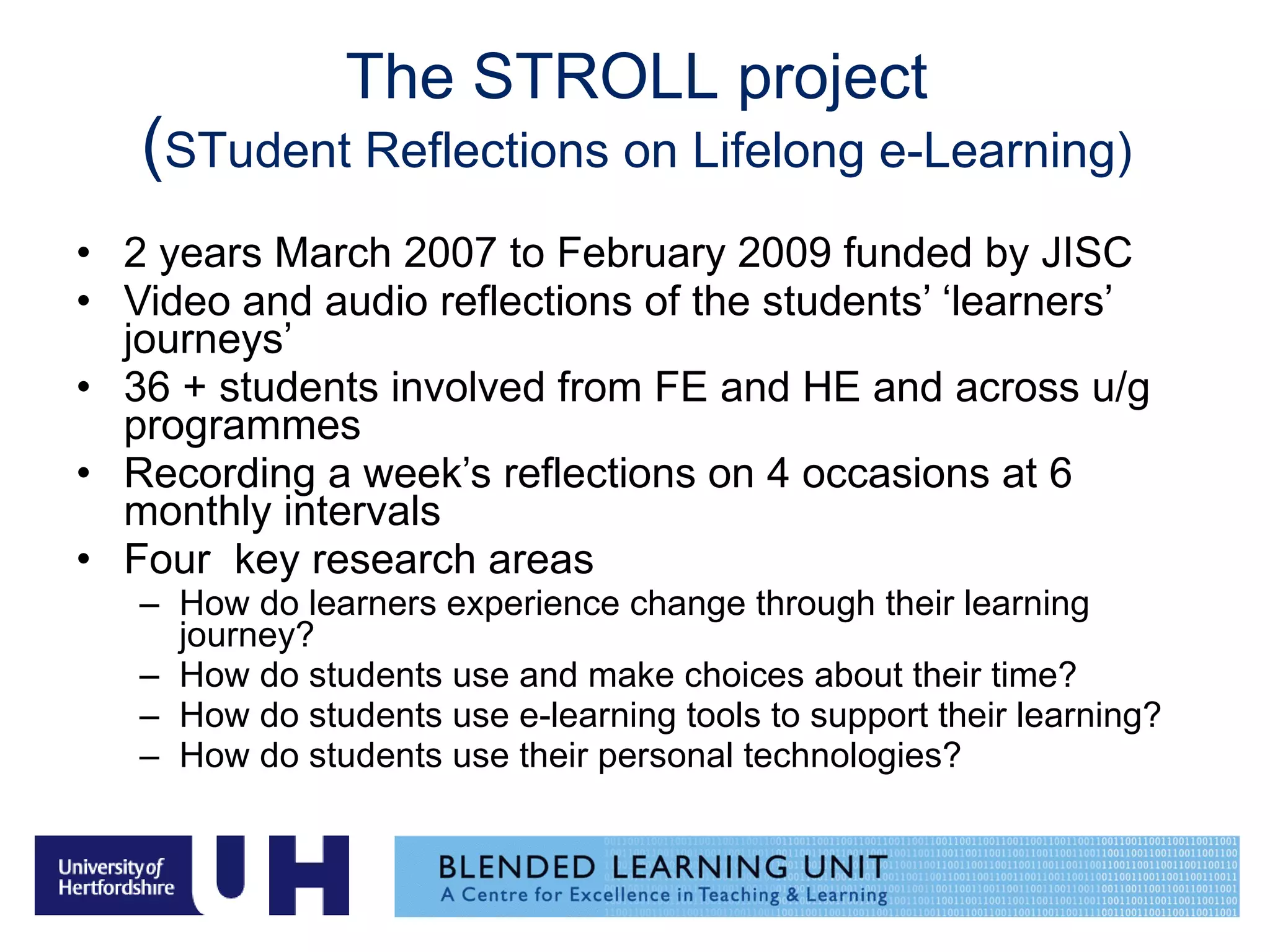 The STROLL project ( STudent Reflections on Lifelong e-Learning) 2 years March 2007 to February 2009 funded by JISC Video and audio reflections of the students’ ‘learners’ journeys’ 36 + students involved from FE and HE and across u/g programmes Recording a week’s reflections on 4 occasions at 6 monthly intervals Four  key research areas How do learners experience change through their learning journey? How do students use and make choices about their time? How do students use e-learning tools to support their learning? How do students use their personal technologies? 