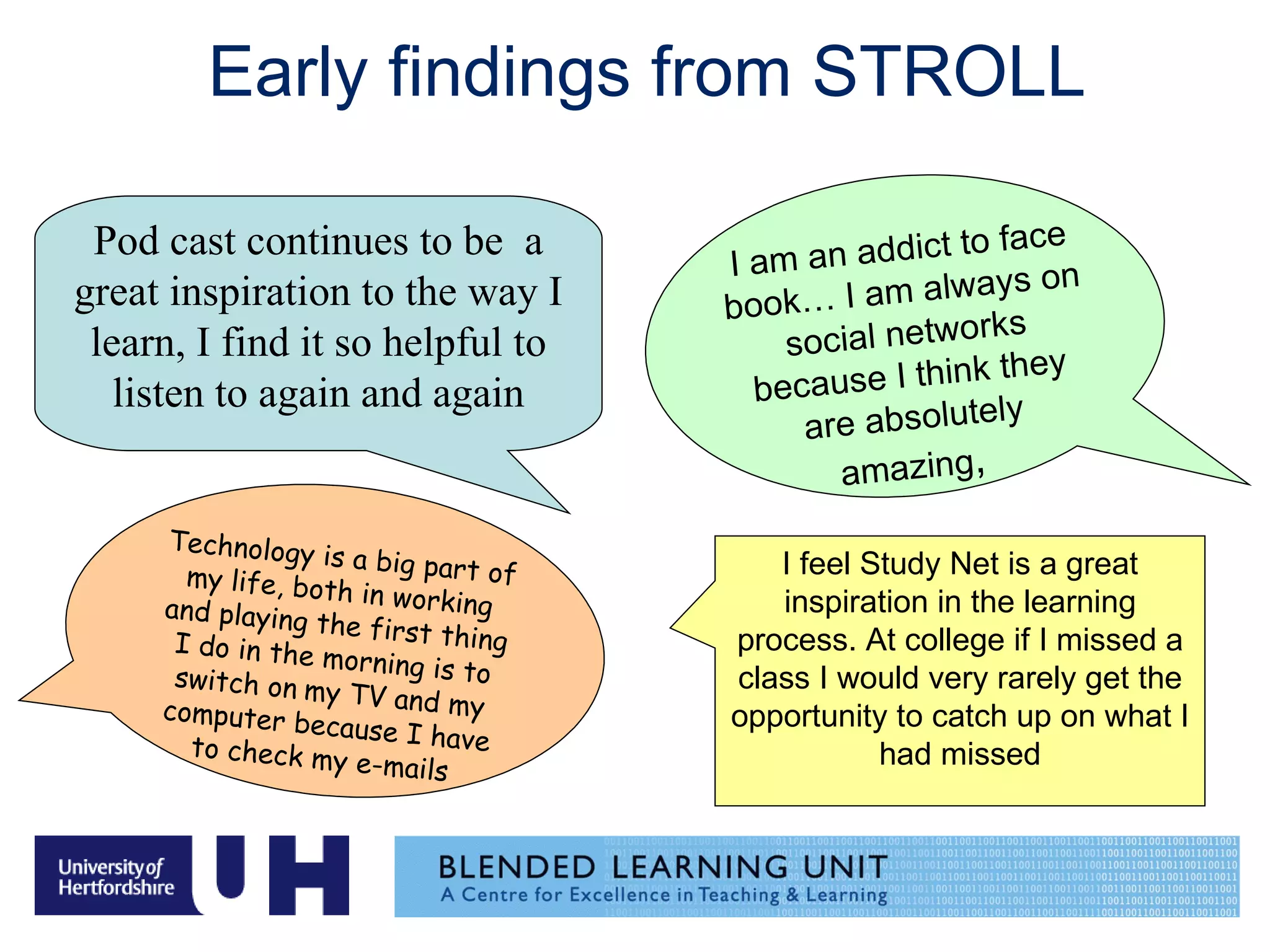 Early findings from STROLL I am an addict to face book… I am always on social networks because I think they are absolutely amazing ,   Technology is a big part of my life, both in working and playing the first thing I do in the morning is to switch on   my TV and my computer because I have to check my e-mails   Pod cast continues to be  a great inspiration to the way I learn, I find it so helpful to listen to again and again I feel Study Net is a great inspiration in the learning process. At college if I missed a class I would very rarely get the opportunity to catch up on what I had missed 