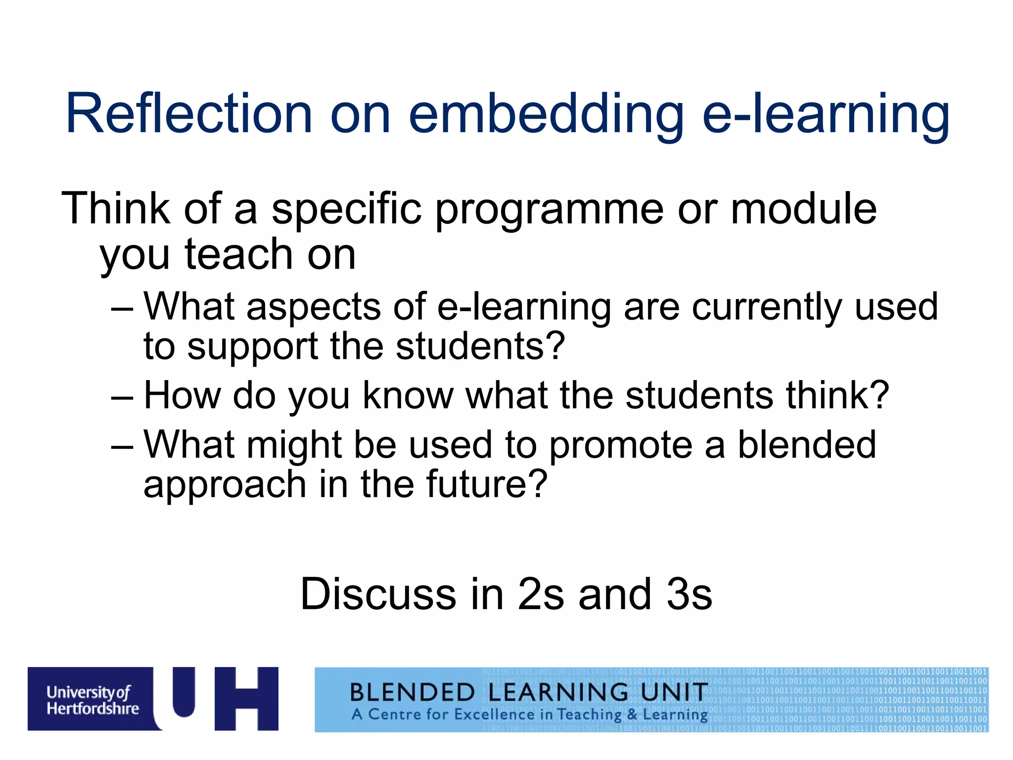 Reflection on embedding e-learning  Think of a specific programme or module you teach on What aspects of e-learning are currently used to support the students? How do you know what the students think? What might be used to promote a blended approach in the future? Discuss in 2s and 3s 