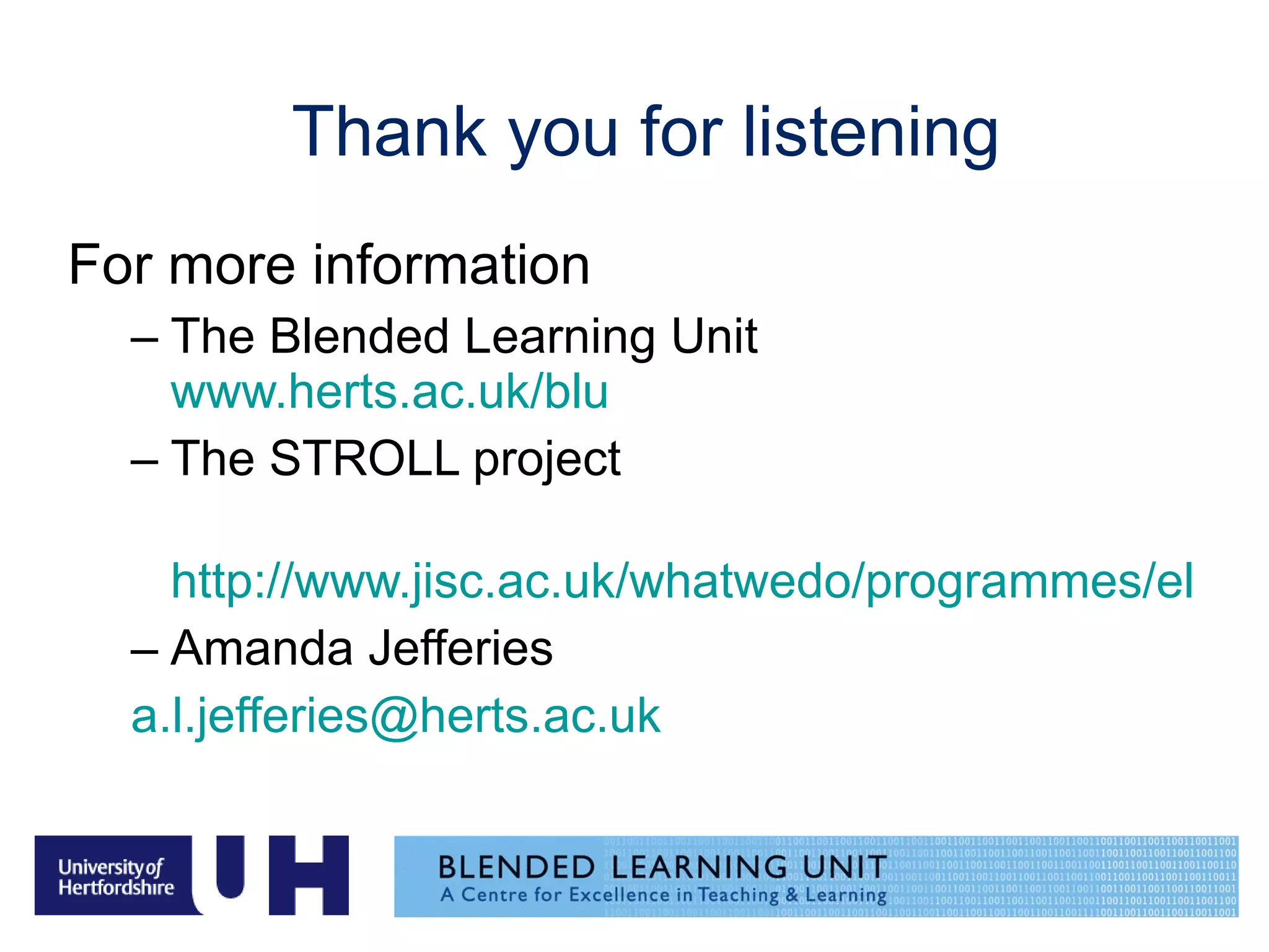 Thank you for listening For more information The Blended Learning Unit  www.herts.ac.uk/blu The STROLL project http://www.jisc.ac.uk/whatwedo/programmes/elearning_pedagogy/elp_lxpstroll.aspx Amanda Jefferies  [email_address] 