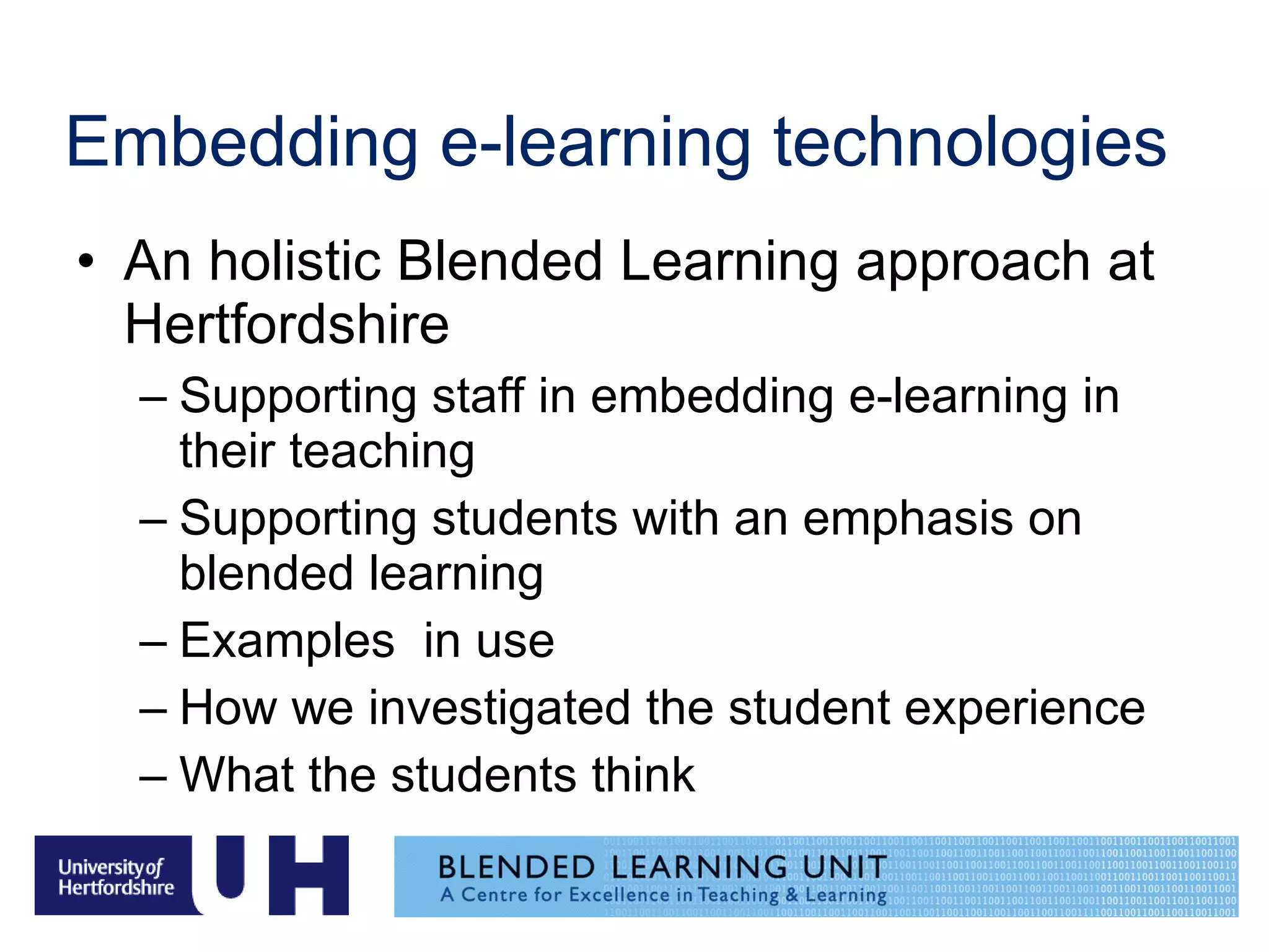 Embedding e-learning technologies An holistic Blended Learning approach at Hertfordshire Supporting staff in embedding e-learning in their teaching Supporting students with an emphasis on blended learning Examples  in use How we investigated the student experience What the students think 