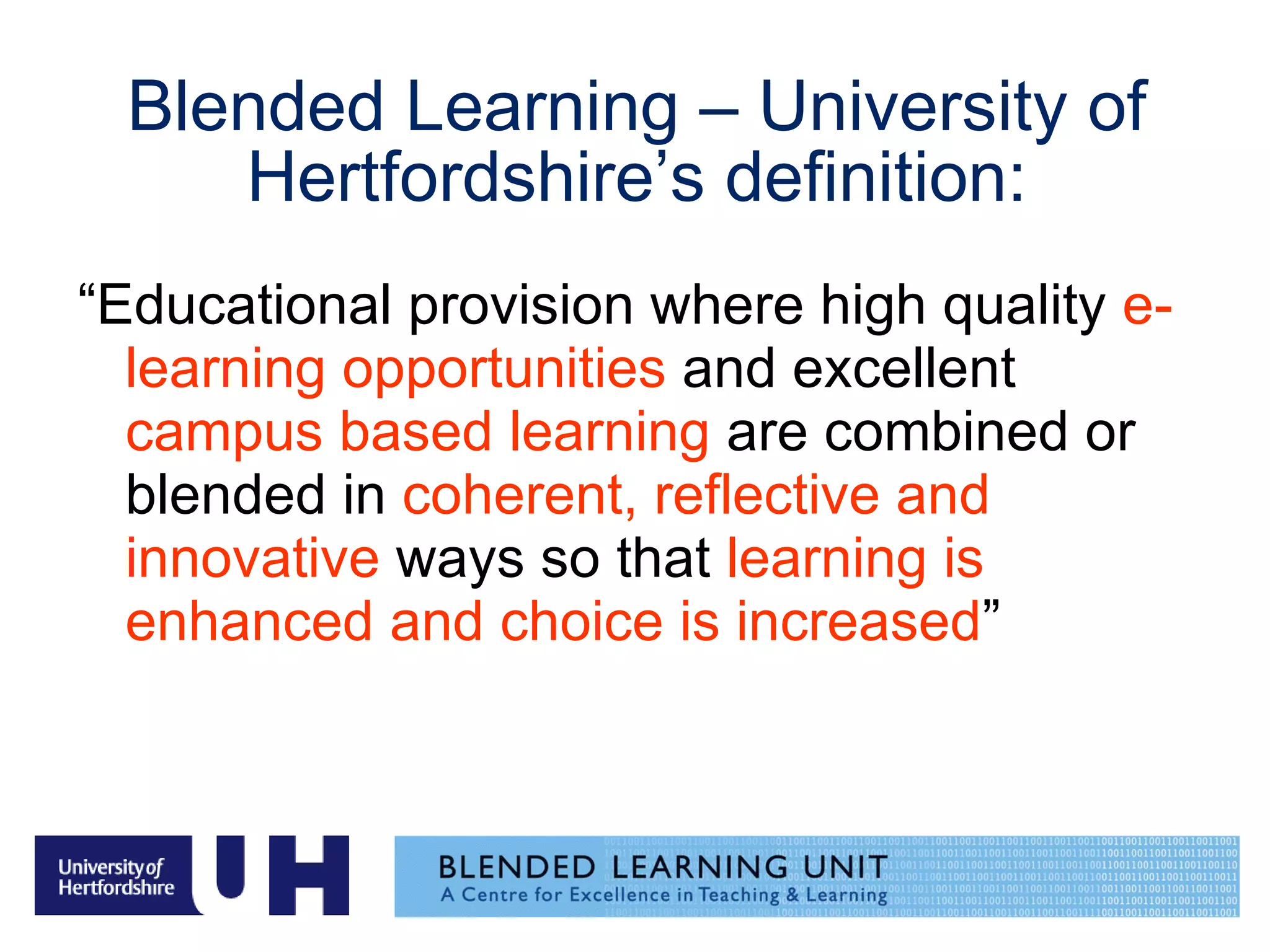 Blended Learning – University of Hertfordshire’s definition: “ Educational provision where high quality  e-learning opportunities  and excellent  campus based learning  are combined or blended in  coherent, reflective and innovative  ways so that  learning is enhanced and choice is increased ” 