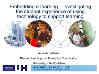 Embedding e-learning – investigating the student experience of using technology to support learning Amanda Jefferies Blended Learning Unit Evaluation Coordinator,  University of Hertfordshire 