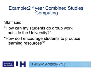 Example:2 nd  year Combined Studies  Computing Staff said:  “ How can my students do group work outside the University?” “ How do I encourage students to produce learning resources?” 