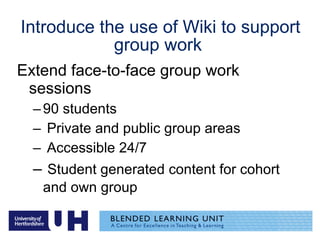 Introduce the use of Wiki to support group work  Extend face-to-face group work sessions  90 students  Private and public group areas Accessible 24/7 Student generated content for cohort and own group   