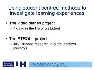 Using student centred methods to investigate learning experiences The video diaries project 7 days in the life of a student The STROLL project JISC funded research into the learners’ journeys 