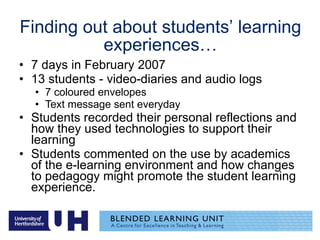 Finding out about students’ learning experiences… 7 days in February 2007  13 students - video-diaries and audio logs 7 coloured envelopes Text message sent everyday Students recorded their personal reflections and how they used technologies to support their learning Students commented on the use by academics of the e-learning environment and how changes to pedagogy might promote the student learning experience. 