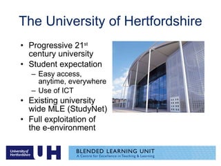 The University of Hertfordshire Progressive 21 st  century university Student expectation Easy access, anytime, everywhere Use of ICT Existing university wide MLE (StudyNet) Full exploitation of the e-environment  