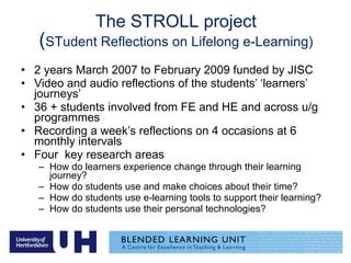 The STROLL project ( STudent Reflections on Lifelong e-Learning) 2 years March 2007 to February 2009 funded by JISC Video and audio reflections of the students’ ‘learners’ journeys’ 36 + students involved from FE and HE and across u/g programmes Recording a week’s reflections on 4 occasions at 6 monthly intervals Four  key research areas How do learners experience change through their learning journey? How do students use and make choices about their time? How do students use e-learning tools to support their learning? How do students use their personal technologies? 