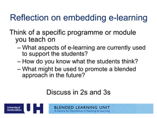 Reflection on embedding e-learning  Think of a specific programme or module you teach on What aspects of e-learning are currently used to support the students? How do you know what the students think? What might be used to promote a blended approach in the future? Discuss in 2s and 3s 