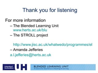 Thank you for listening For more information The Blended Learning Unit  www.herts.ac.uk/blu The STROLL project http://www.jisc.ac.uk/whatwedo/programmes/elearning_pedagogy/elp_lxpstroll.aspx Amanda Jefferies  [email_address] 