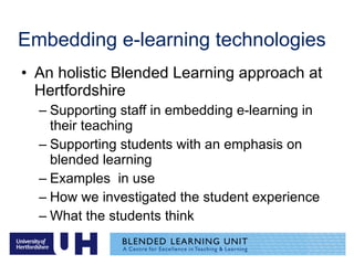 Embedding e-learning technologies An holistic Blended Learning approach at Hertfordshire Supporting staff in embedding e-learning in their teaching Supporting students with an emphasis on blended learning Examples  in use How we investigated the student experience What the students think 